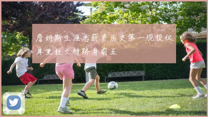 詹姆斯生涯总薪资历史第一现役仅库里杜兰特跻身前五