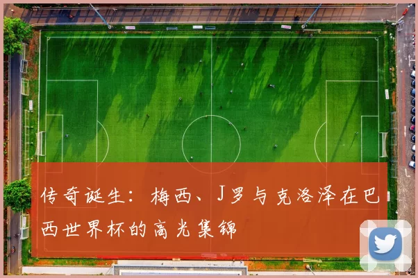 传奇诞生:梅西、J罗与克洛泽在巴西世界杯的高光集锦