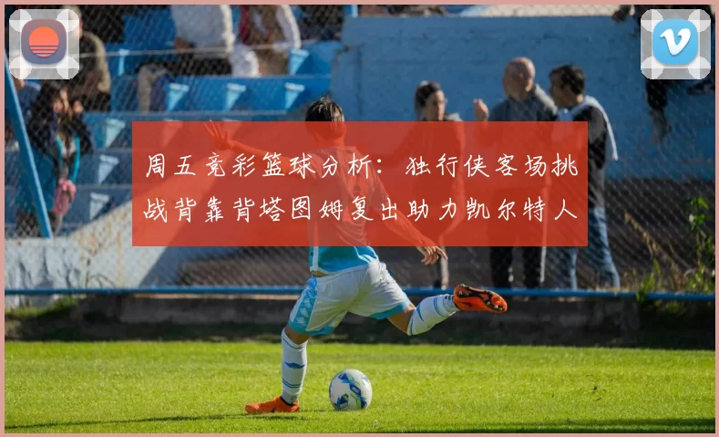 周五竞彩篮球分析:独行侠客场挑战背靠背塔图姆复出助力凯尔特人