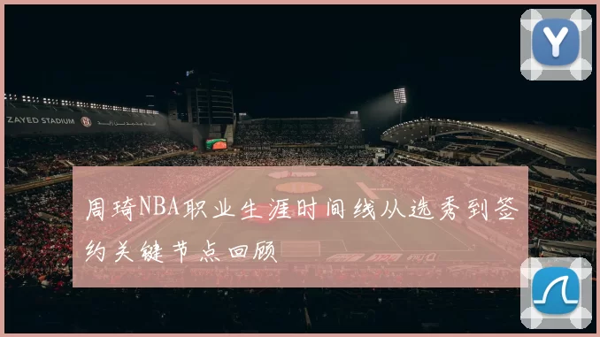 周琦NBA职业生涯时间线从选秀到签约关键节点回顾