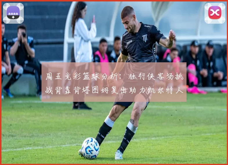 周五竞彩篮球分析：独行侠客场挑战背靠背塔图姆复出助力凯尔特人