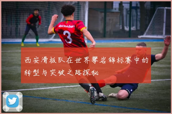 西安滑板队在世界攀岩锦标赛中的转型与突破之路探秘