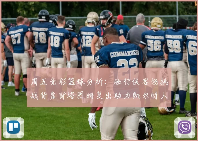 周五竞彩篮球分析:独行侠客场挑战背靠背塔图姆复出助力凯尔特人