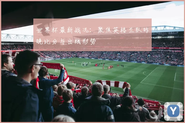 世界杯最新战况:聚焦英格兰队昨晚比分与出线形势