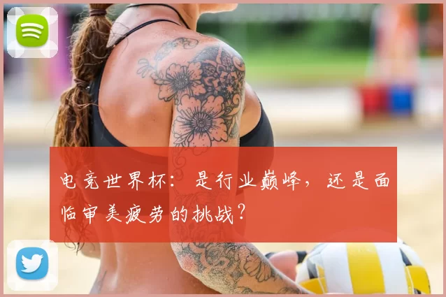 电竞世界杯:是行业巅峰,还是面临审美疲劳的挑战?