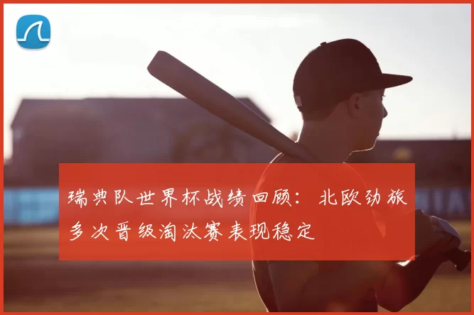 瑞典队世界杯战绩回顾:北欧劲旅多次晋级淘汰赛表现稳定
