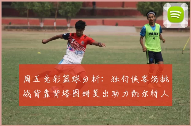 周五竞彩篮球分析:独行侠客场挑战背靠背塔图姆复出助力凯尔特人