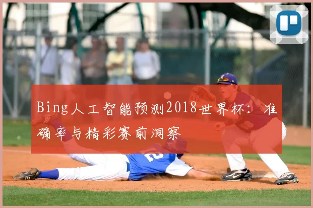 Bing人工智能预测2018世界杯:准确率与精彩赛前洞察