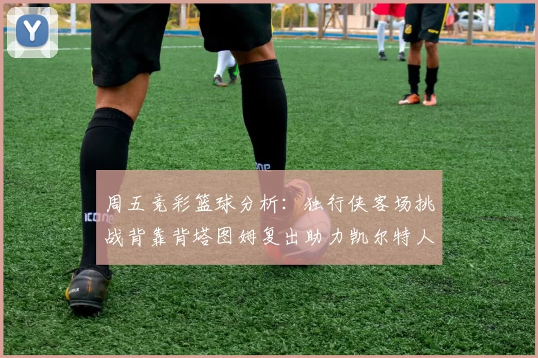 周五竞彩篮球分析:独行侠客场挑战背靠背塔图姆复出助力凯尔特人