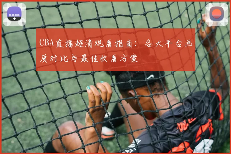 CBA直播超清观看指南:各大平台画质对比与最佳收看方案