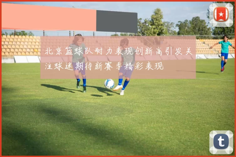 北京篮球队耐力表现创新高引发关注球迷期待新赛季精彩表现