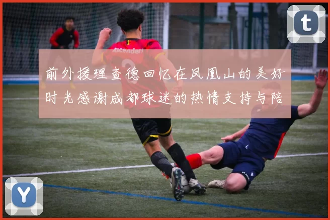 前外援理查德回忆在凤凰山的美好时光感谢成都球迷的热情支持与陪伴