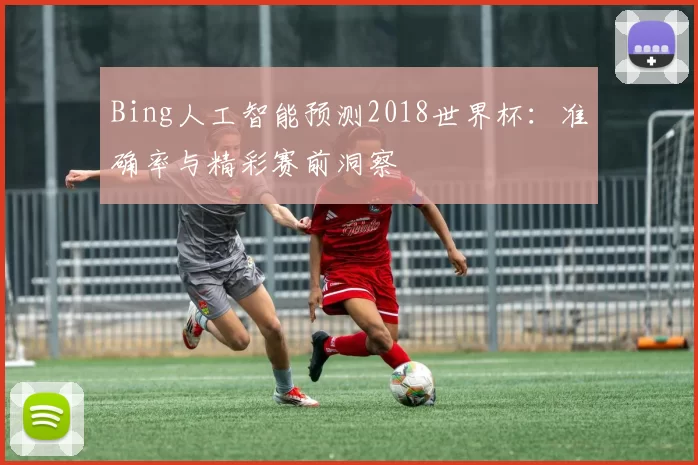 Bing人工智能预测2018世界杯:准确率与精彩赛前洞察