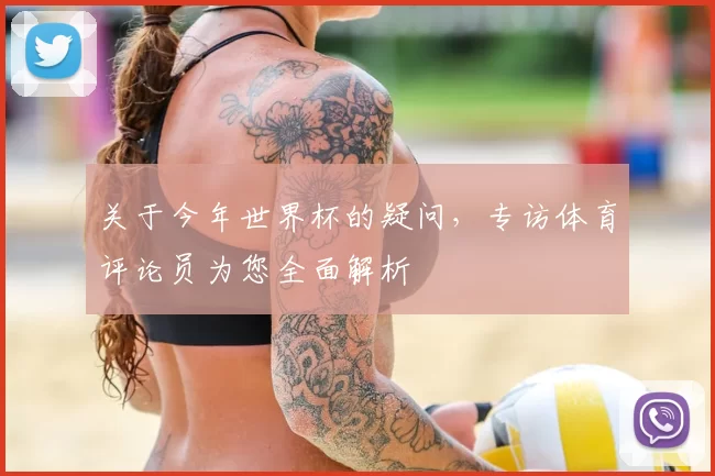关于今年世界杯的疑问,专访体育评论员为您全面解析