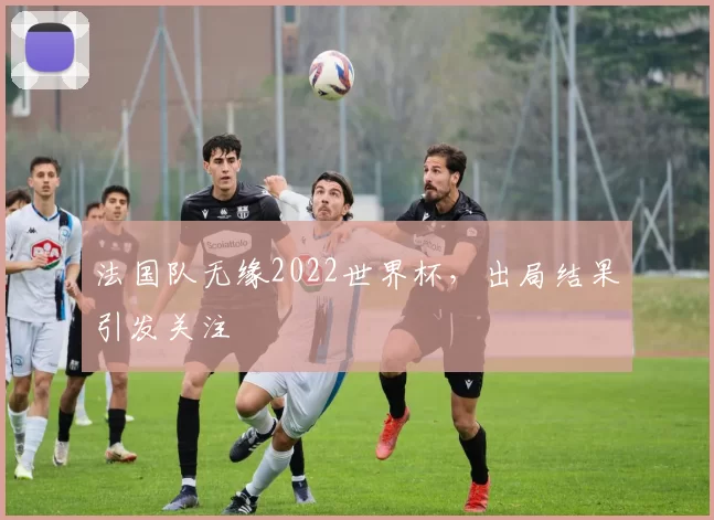 法国队无缘2022世界杯,出局结果引发关注