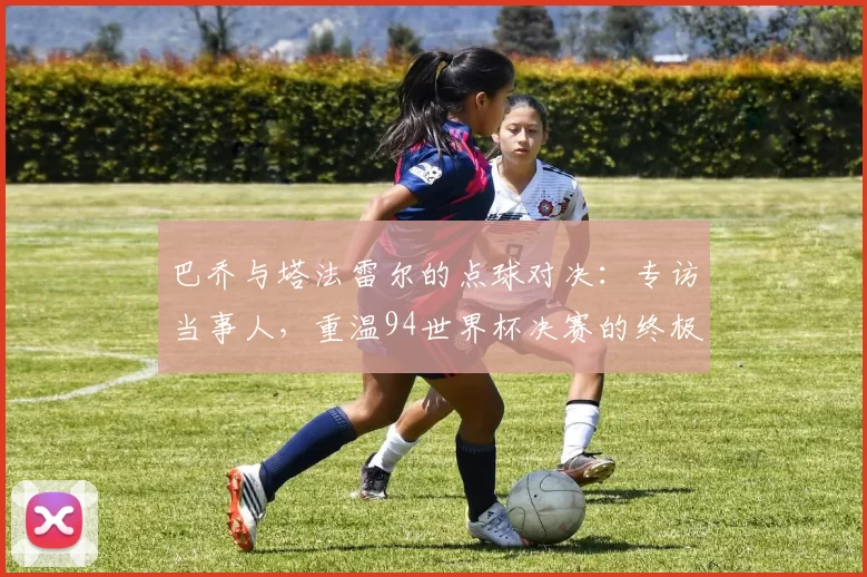 巴乔与塔法雷尔的点球对决:专访当事人,重温94世界杯决赛的终极瞬间
