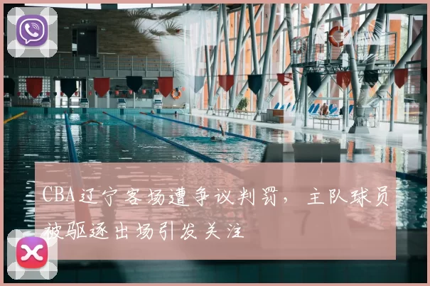 CBA辽宁客场遭争议判罚,主队球员被驱逐出场引发关注