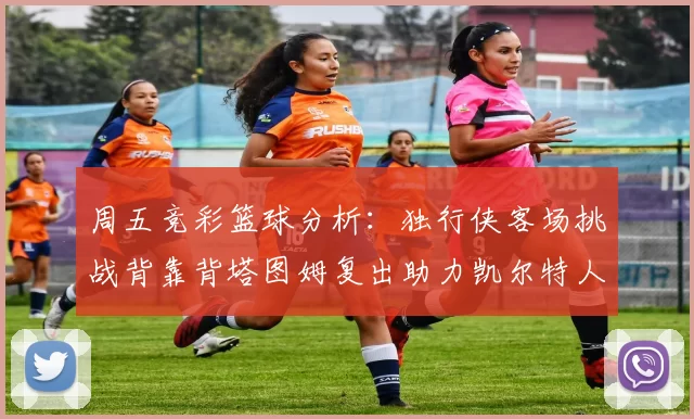 周五竞彩篮球分析:独行侠客场挑战背靠背塔图姆复出助力凯尔特人