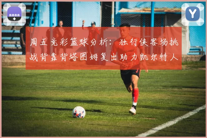 周五竞彩篮球分析：独行侠客场挑战背靠背塔图姆复出助力凯尔特人