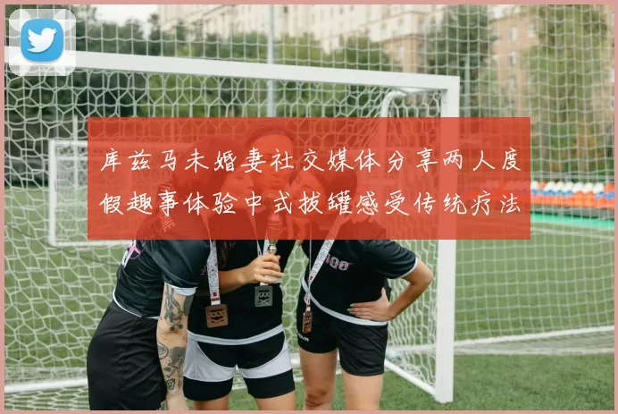 库兹马未婚妻社交媒体分享两人度假趣事体验中式拔罐感受传统疗法魅力