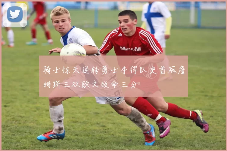 骑士惊天逆转勇士夺得队史首冠詹姆斯三双欧文致命三分