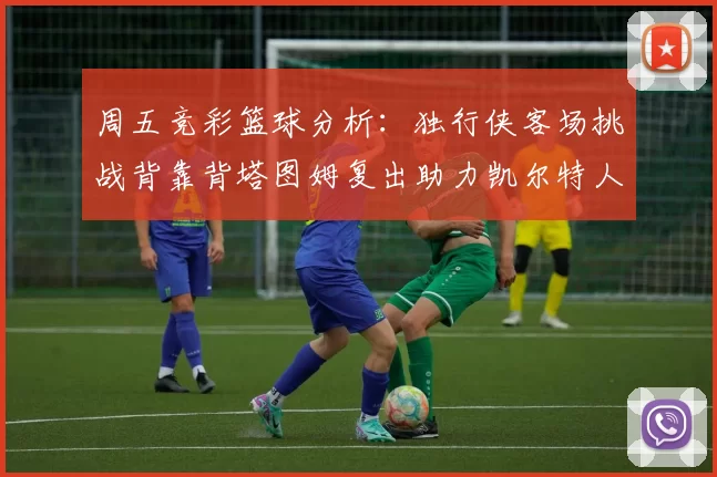 周五竞彩篮球分析：独行侠客场挑战背靠背塔图姆复出助力凯尔特人