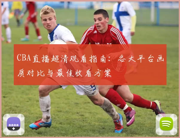 CBA直播超清观看指南：各大平台画质对比与最佳收看方案