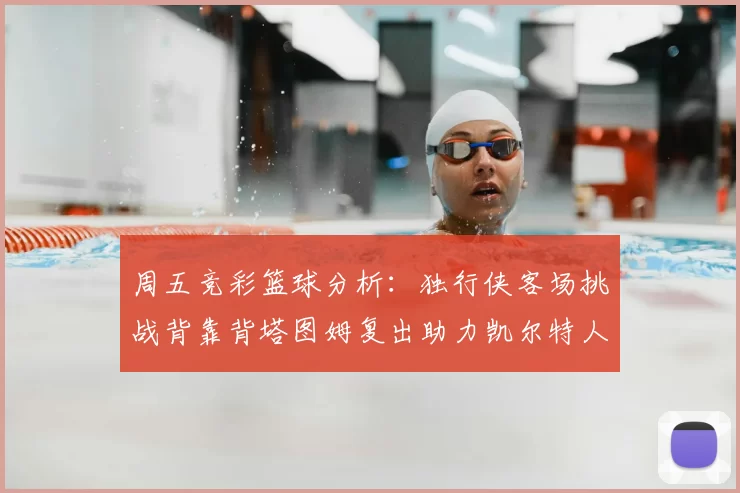 周五竞彩篮球分析:独行侠客场挑战背靠背塔图姆复出助力凯尔特人