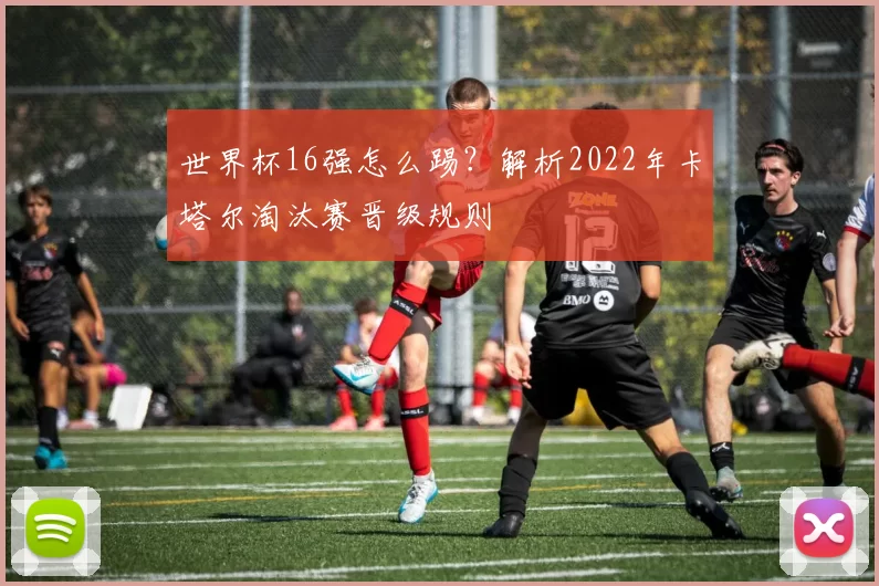 世界杯16强怎么踢?解析2022年卡塔尔淘汰赛晋级规则