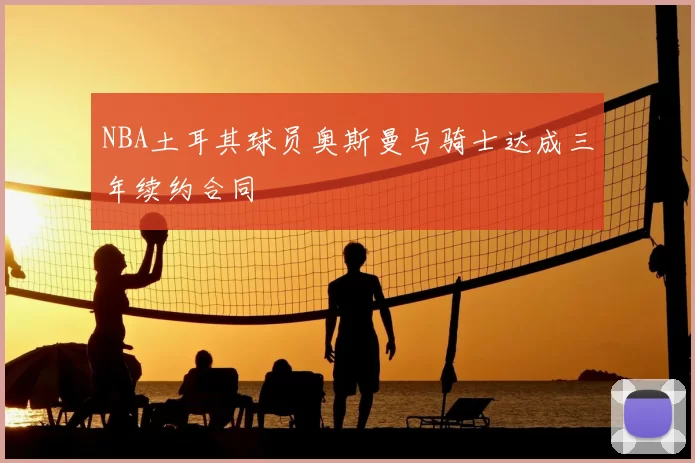 NBA土耳其球员奥斯曼与骑士达成三年续约合同