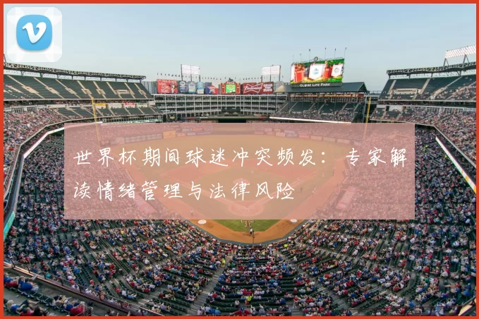 世界杯期间球迷冲突频发:专家解读情绪管理与法律风险