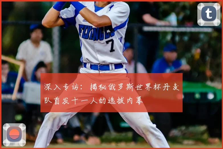 深入专访:揭秘俄罗斯世界杯丹麦队首发十一人的选拔内幕