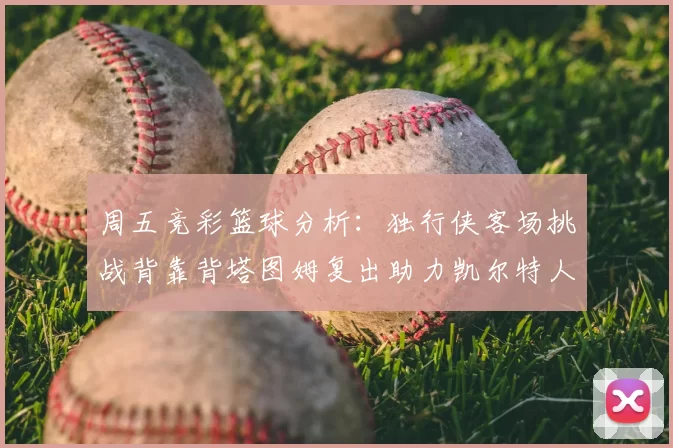 周五竞彩篮球分析:独行侠客场挑战背靠背塔图姆复出助力凯尔特人
