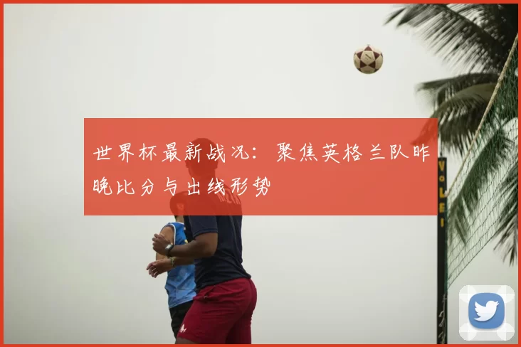世界杯最新战况：聚焦英格兰队昨晚比分与出线形势