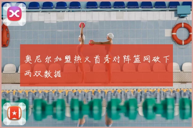 奥尼尔加盟热火首秀对阵篮网砍下两双数据