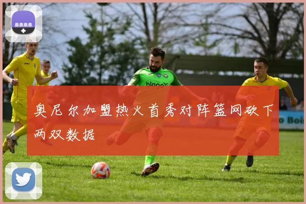 奥尼尔加盟热火首秀对阵篮网砍下两双数据