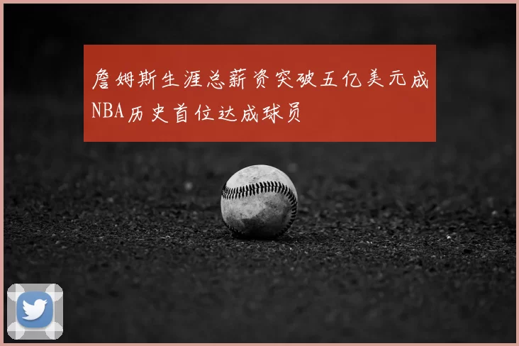 詹姆斯生涯总薪资突破五亿美元成NBA历史首位达成球员