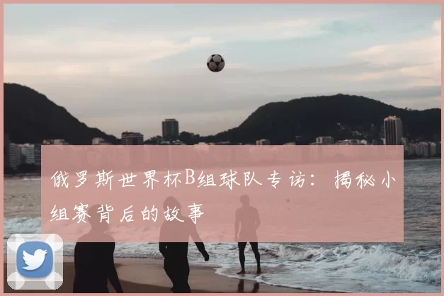 俄罗斯世界杯B组球队专访:揭秘小组赛背后的故事