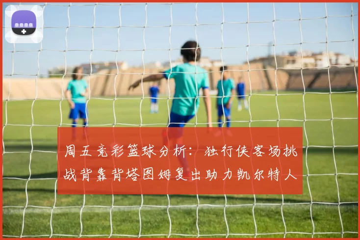 周五竞彩篮球分析:独行侠客场挑战背靠背塔图姆复出助力凯尔特人