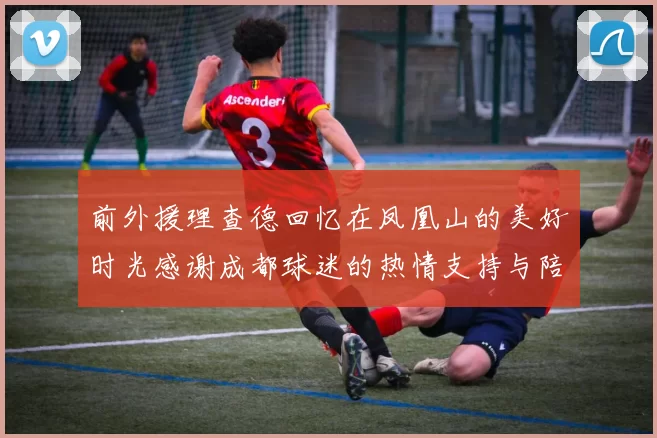 前外援理查德回忆在凤凰山的美好时光感谢成都球迷的热情支持与陪伴