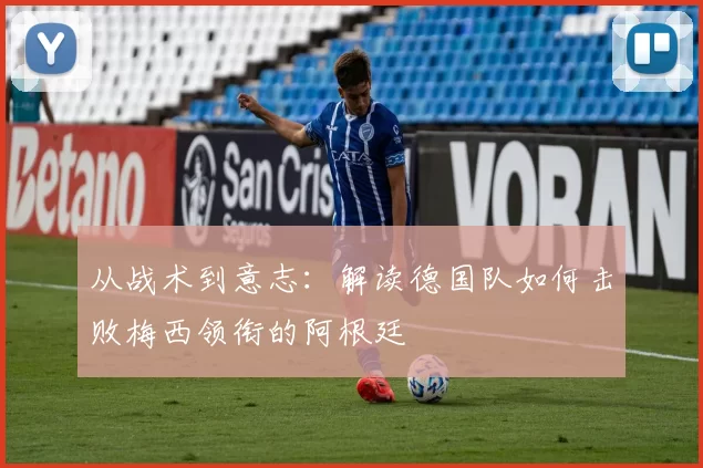 从战术到意志:解读德国队如何击败梅西领衔的阿根廷