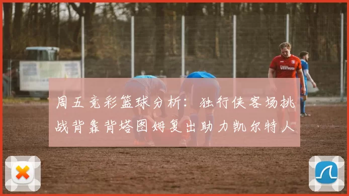 周五竞彩篮球分析:独行侠客场挑战背靠背塔图姆复出助力凯尔特人