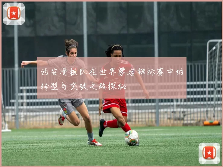 西安滑板队在世界攀岩锦标赛中的转型与突破之路探秘