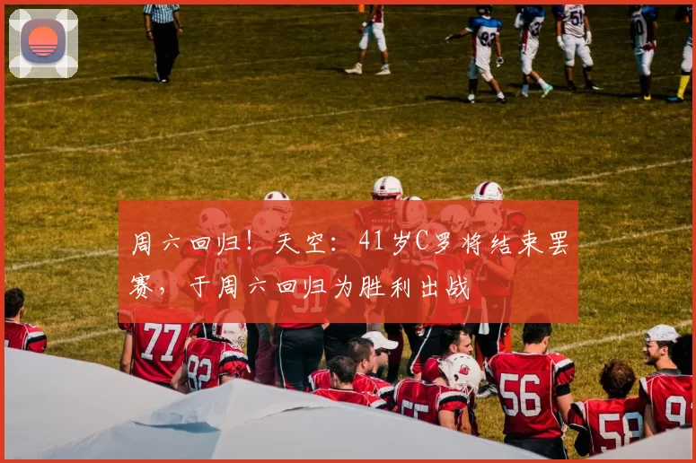 周六回归!天空:41岁C罗将结束罢赛,于周六回归为胜利出战