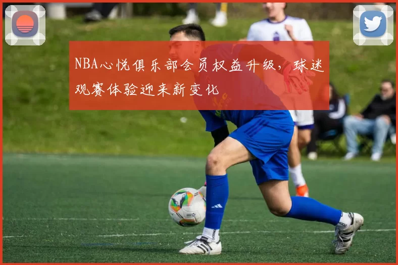 NBA心悦俱乐部会员权益升级，球迷观赛体验迎来新变化