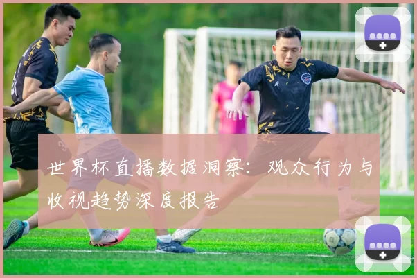 世界杯直播数据洞察:观众行为与收视趋势深度报告