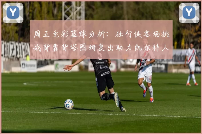 周五竞彩篮球分析:独行侠客场挑战背靠背塔图姆复出助力凯尔特人