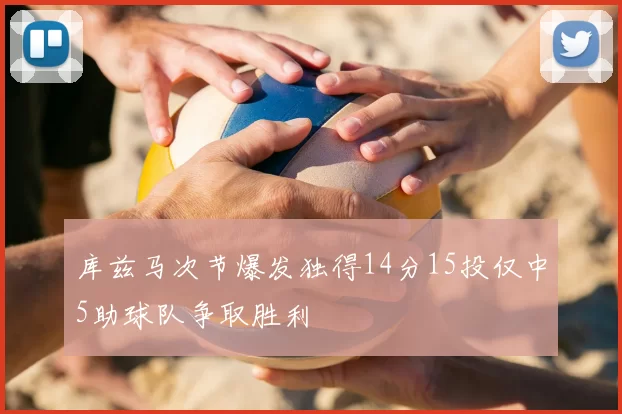 库兹马次节爆发独得14分15投仅中5助球队争取胜利