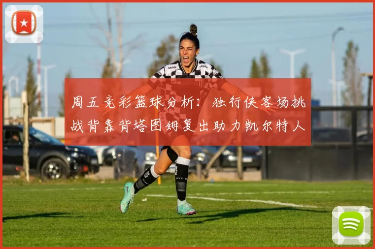 周五竞彩篮球分析:独行侠客场挑战背靠背塔图姆复出助力凯尔特人