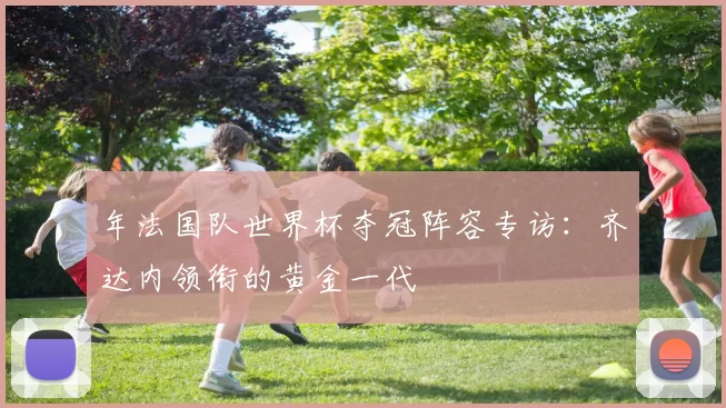 年法国队世界杯夺冠阵容专访:齐达内领衔的黄金一代